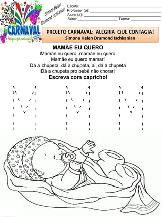 M M M
Escola: _________________________________________
Professor (a): ____________________________________
Aluno (a): _______________________________________
Série: ____________________ Turma: _______________
PROJETO CARNAVAL: ALEGRIA QUE CONTAGIA!
Simone Helen Drumond Ischkanian
MAMÃE EU QUERO
Mamãe eu quero, mamãe eu quero
Mamãe eu quero mamar!
Dá a chupeta, dá a chupeta, ai, dá a chupeta
Dá a chupeta pro bebê não chorar!
Escreva com capricho!
 