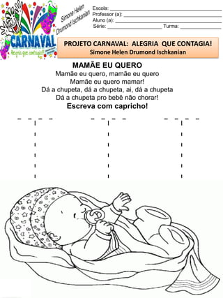 T T T
Escola: _________________________________________
Professor (a): ____________________________________
Aluno (a): _______________________________________
Série: ____________________ Turma: _______________
PROJETO CARNAVAL: ALEGRIA QUE CONTAGIA!
Simone Helen Drumond Ischkanian
MAMÃE EU QUERO
Mamãe eu quero, mamãe eu quero
Mamãe eu quero mamar!
Dá a chupeta, dá a chupeta, ai, dá a chupeta
Dá a chupeta pro bebê não chorar!
Escreva com capricho!
 