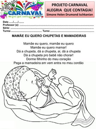 PROJETO CARNAVAL
ALEGRIA QUE CONTAGIA!
Simone Helen Drumond Ischkanian
Data ....../....../........
Professor (a): ............................................................................................................
Série: .........................................................................................................................
Turma ............................................. Turno ................................................................
MAMÃE EU QUERO CHUPETAS E MAMADEIRAS
Mamãe eu quero, mamãe eu quero
Mamãe eu quero mamar!
Dá a chupeta, dá a chupeta, ai, dá a chupeta
Dá a chupeta pro bebê não chorar!
Dorme filhinho do meu coração
Pega a mamadeira em vem entra no meu cordão
 
