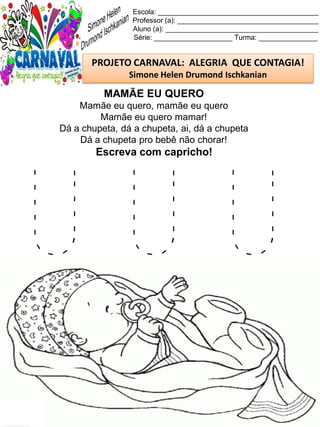 U U U
Escola: _________________________________________
Professor (a): ____________________________________
Aluno (a): _______________________________________
Série: ____________________ Turma: _______________
PROJETO CARNAVAL: ALEGRIA QUE CONTAGIA!
Simone Helen Drumond Ischkanian
MAMÃE EU QUERO
Mamãe eu quero, mamãe eu quero
Mamãe eu quero mamar!
Dá a chupeta, dá a chupeta, ai, dá a chupeta
Dá a chupeta pro bebê não chorar!
Escreva com capricho!
 