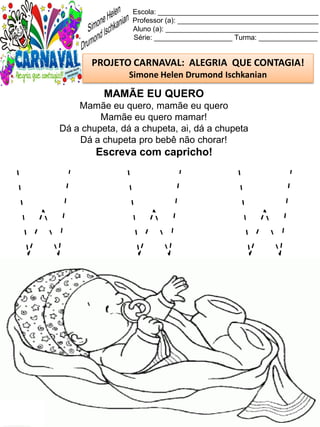 W W W
Escola: _________________________________________
Professor (a): ____________________________________
Aluno (a): _______________________________________
Série: ____________________ Turma: _______________
PROJETO CARNAVAL: ALEGRIA QUE CONTAGIA!
Simone Helen Drumond Ischkanian
MAMÃE EU QUERO
Mamãe eu quero, mamãe eu quero
Mamãe eu quero mamar!
Dá a chupeta, dá a chupeta, ai, dá a chupeta
Dá a chupeta pro bebê não chorar!
Escreva com capricho!
 