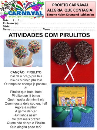 PROJETO CARNAVAL
ALEGRIA QUE CONTAGIA!
Simone Helen Drumond Ischkanian
Data ....../....../........
Professor (a): ............................................................................................................
Série: .........................................................................................................................
Turma ............................................. Turno ................................................................
ATIVIDADES COM PIRULITOS
CANÇÃO: PIRULITO
Ioiô dá o braço pra Iaiá
Iaiá dá o braço pra Ioiô
O tempo de criança já passou,
ô!
Pirulito que bate, bate
Pirulito que já bateu
Quem gosta de mim é ela
Quem gosta dela sou eu, hei!
Agora é melhor
A gente dançar
Juntinhos assim
Se tem mais prazer
Quem não dança o Pirulito
Que alegria pode ter?
 