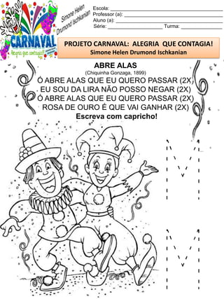 M
M
Escola: _________________________________________
Professor (a): ____________________________________
Aluno (a): _______________________________________
Série: ____________________ Turma: _______________
PROJETO CARNAVAL: ALEGRIA QUE CONTAGIA!
Simone Helen Drumond Ischkanian
ABRE ALAS
(Chiquinha Gonzaga, 1899)
Ó ABRE ALAS QUE EU QUERO PASSAR (2X)
EU SOU DA LIRA NÃO POSSO NEGAR (2X)
Ó ABRE ALAS QUE EU QUERO PASSAR (2X)
ROSA DE OURO É QUE VAI GANHAR (2X)
Escreva com capricho!
 