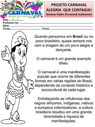 PROJETO CARNAVAL
ALEGRIA QUE CONTAGIA!
Simone Helen Drumond Ischkanian
Data ....../....../........
Professor (a): ............................................................................................................
Série: .........................................................................................................................
Turma ............................................. Turno ................................................................
Quando pensamos em Brasil ou no
povo brasileiro, quase sempre nos
vem a imagem de um povo alegre e
dançante.
O carnaval é um grande exemplo
disso.
O carnaval é uma manifestação
popular que ocorre de diferentes
formas em várias regiões do Brasil,
dependendo do contexto histórico e
sociocultural de cada lugar.
Entrelaçando as influências dos
negros africanos, indígenas, nativos
e europeus colonizadores, a cultura
brasileira resultou em uma grande
diversidade e riqueza de
manifestações.
 