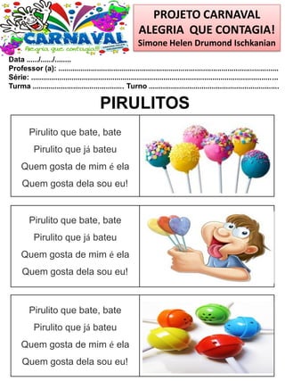 PROJETO CARNAVAL
ALEGRIA QUE CONTAGIA!
Simone Helen Drumond Ischkanian
Data ....../....../........
Professor (a): ............................................................................................................
Série: .........................................................................................................................
Turma ............................................. Turno ................................................................
PIRULITOS
Pirulito que bate, bate
Pirulito que já bateu
Quem gosta de mim é ela
Quem gosta dela sou eu!
Pirulito que bate, bate
Pirulito que já bateu
Quem gosta de mim é ela
Quem gosta dela sou eu!
Pirulito que bate, bate
Pirulito que já bateu
Quem gosta de mim é ela
Quem gosta dela sou eu!
 