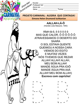 B B
Escola: _________________________________________
Professor (a): ____________________________________
Aluno (a): _______________________________________
Série: ____________________ Turma: _______________
PROJETO CARNAVAL: ALEGRIA QUE CONTAGIA!
Simone Helen Drumond Ischkanian
AALLAH-LÁ-Ô
(Haroldo Lobo-Nássara, 1940)
Allah-lá-ô, ô ô ô ô ô ô
MAS QUE CALOR, Ô Ô Ô Ô Ô Ô
ATRAVESSAMOS O DESERTO DO
SAARA
O SOL ESTAVA QUENTE
QUEIMOU A NOSSA CARA
VIEMOS DO EGITO
E MUITAS VEZES
NÓS TIVEMOS QUE REZAR
ALLAH! ALLAH! ALLAH,
MEU BOM ALLAH!
MANDE ÁGUA PRA IOIÔ
MANDE ÁGUA PRA IAIÁ
ALLAH! MEU BOM ALLAH)
Escreva com capricho!
 
