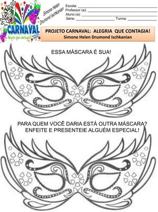 Escola: _________________________________________
Professor (a): ____________________________________
Aluno (a): _______________________________________
Série: ____________________ Turma: _______________
PROJETO CARNAVAL: ALEGRIA QUE CONTAGIA!
Simone Helen Drumond Ischkanian
ESSA MÁSCARA É SUA!
PARA QUEM VOCÊ DARIA ESTÁ OUTRA MÁSCARA?
ENFEITE E PRESENTEIE ALGUÉM ESPECIAL!
 