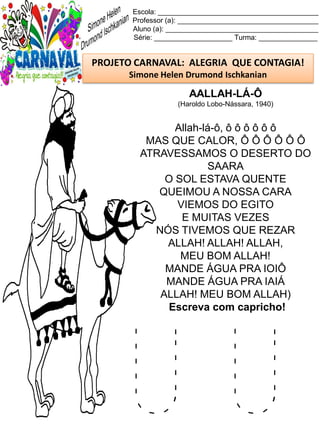 U U
Escola: _________________________________________
Professor (a): ____________________________________
Aluno (a): _______________________________________
Série: ____________________ Turma: _______________
PROJETO CARNAVAL: ALEGRIA QUE CONTAGIA!
Simone Helen Drumond Ischkanian
AALLAH-LÁ-Ô
(Haroldo Lobo-Nássara, 1940)
Allah-lá-ô, ô ô ô ô ô ô
MAS QUE CALOR, Ô Ô Ô Ô Ô Ô
ATRAVESSAMOS O DESERTO DO
SAARA
O SOL ESTAVA QUENTE
QUEIMOU A NOSSA CARA
VIEMOS DO EGITO
E MUITAS VEZES
NÓS TIVEMOS QUE REZAR
ALLAH! ALLAH! ALLAH,
MEU BOM ALLAH!
MANDE ÁGUA PRA IOIÔ
MANDE ÁGUA PRA IAIÁ
ALLAH! MEU BOM ALLAH)
Escreva com capricho!
 