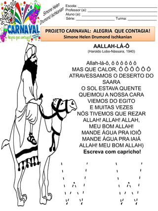 W W
Escola: _________________________________________
Professor (a): ____________________________________
Aluno (a): _______________________________________
Série: ____________________ Turma: _______________
PROJETO CARNAVAL: ALEGRIA QUE CONTAGIA!
Simone Helen Drumond Ischkanian
AALLAH-LÁ-Ô
(Haroldo Lobo-Nássara, 1940)
Allah-lá-ô, ô ô ô ô ô ô
MAS QUE CALOR, Ô Ô Ô Ô Ô Ô
ATRAVESSAMOS O DESERTO DO
SAARA
O SOL ESTAVA QUENTE
QUEIMOU A NOSSA CARA
VIEMOS DO EGITO
E MUITAS VEZES
NÓS TIVEMOS QUE REZAR
ALLAH! ALLAH! ALLAH,
MEU BOM ALLAH!
MANDE ÁGUA PRA IOIÔ
MANDE ÁGUA PRA IAIÁ
ALLAH! MEU BOM ALLAH)
Escreva com capricho!
 