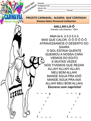 Z Z
Escola: _________________________________________
Professor (a): ____________________________________
Aluno (a): _______________________________________
Série: ____________________ Turma: _______________
PROJETO CARNAVAL: ALEGRIA QUE CONTAGIA!
Simone Helen Drumond Ischkanian
AALLAH-LÁ-Ô
(Haroldo Lobo-Nássara, 1940)
Allah-lá-ô, ô ô ô ô ô ô
MAS QUE CALOR, Ô Ô Ô Ô Ô Ô
ATRAVESSAMOS O DESERTO DO
SAARA
O SOL ESTAVA QUENTE
QUEIMOU A NOSSA CARA
VIEMOS DO EGITO
E MUITAS VEZES
NÓS TIVEMOS QUE REZAR
ALLAH! ALLAH! ALLAH,
MEU BOM ALLAH!
MANDE ÁGUA PRA IOIÔ
MANDE ÁGUA PRA IAIÁ
ALLAH! MEU BOM ALLAH)
Escreva com capricho!
 