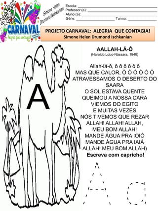A a
Escola: _________________________________________
Professor (a): ____________________________________
Aluno (a): _______________________________________
Série: ____________________ Turma: _______________
PROJETO CARNAVAL: ALEGRIA QUE CONTAGIA!
Simone Helen Drumond Ischkanian
AALLAH-LÁ-Ô
(Haroldo Lobo-Nássara, 1940)
Allah-lá-ô, ô ô ô ô ô ô
MAS QUE CALOR, Ô Ô Ô Ô Ô Ô
ATRAVESSAMOS O DESERTO DO
SAARA
O SOL ESTAVA QUENTE
QUEIMOU A NOSSA CARA
VIEMOS DO EGITO
E MUITAS VEZES
NÓS TIVEMOS QUE REZAR
ALLAH! ALLAH! ALLAH,
MEU BOM ALLAH!
MANDE ÁGUA PRA IOIÔ
MANDE ÁGUA PRA IAIÁ
ALLAH! MEU BOM ALLAH)
Escreva com capricho!
A
 