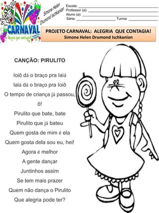 Escola: _________________________________________
Professor (a): ____________________________________
Aluno (a): _______________________________________
Série: ____________________ Turma: _______________
PROJETO CARNAVAL: ALEGRIA QUE CONTAGIA!
Simone Helen Drumond Ischkanian
CANÇÃO: PIRULITO
Ioiô dá o braço pra Iaiá
Iaiá dá o braço pra Ioiô
O tempo de criança já passou,
ô!
Pirulito que bate, bate
Pirulito que já bateu
Quem gosta de mim é ela
Quem gosta dela sou eu, hei!
Agora é melhor
A gente dançar
Juntinhos assim
Se tem mais prazer
Quem não dança o Pirulito
Que alegria pode ter?
 