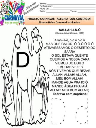 D d
Escola: _________________________________________
Professor (a): ____________________________________
Aluno (a): _______________________________________
Série: ____________________ Turma: _______________
PROJETO CARNAVAL: ALEGRIA QUE CONTAGIA!
Simone Helen Drumond Ischkanian
AALLAH-LÁ-Ô
(Haroldo Lobo-Nássara, 1940)
Allah-lá-ô, ô ô ô ô ô ô
MAS QUE CALOR, Ô Ô Ô Ô Ô Ô
ATRAVESSAMOS O DESERTO DO
SAARA
O SOL ESTAVA QUENTE
QUEIMOU A NOSSA CARA
VIEMOS DO EGITO
E MUITAS VEZES
NÓS TIVEMOS QUE REZAR
ALLAH! ALLAH! ALLAH,
MEU BOM ALLAH!
MANDE ÁGUA PRA IOIÔ
MANDE ÁGUA PRA IAIÁ
ALLAH! MEU BOM ALLAH)
Escreva com capricho!
D
 