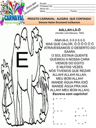 E e
Escola: _________________________________________
Professor (a): ____________________________________
Aluno (a): _______________________________________
Série: ____________________ Turma: _______________
PROJETO CARNAVAL: ALEGRIA QUE CONTAGIA!
Simone Helen Drumond Ischkanian
AALLAH-LÁ-Ô
(Haroldo Lobo-Nássara, 1940)
Allah-lá-ô, ô ô ô ô ô ô
MAS QUE CALOR, Ô Ô Ô Ô Ô Ô
ATRAVESSAMOS O DESERTO DO
SAARA
O SOL ESTAVA QUENTE
QUEIMOU A NOSSA CARA
VIEMOS DO EGITO
E MUITAS VEZES
NÓS TIVEMOS QUE REZAR
ALLAH! ALLAH! ALLAH,
MEU BOM ALLAH!
MANDE ÁGUA PRA IOIÔ
MANDE ÁGUA PRA IAIÁ
ALLAH! MEU BOM ALLAH)
Escreva com capricho!
E
 