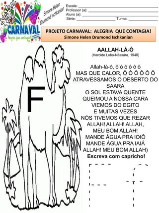 F f
Escola: _________________________________________
Professor (a): ____________________________________
Aluno (a): _______________________________________
Série: ____________________ Turma: _______________
PROJETO CARNAVAL: ALEGRIA QUE CONTAGIA!
Simone Helen Drumond Ischkanian
AALLAH-LÁ-Ô
(Haroldo Lobo-Nássara, 1940)
Allah-lá-ô, ô ô ô ô ô ô
MAS QUE CALOR, Ô Ô Ô Ô Ô Ô
ATRAVESSAMOS O DESERTO DO
SAARA
O SOL ESTAVA QUENTE
QUEIMOU A NOSSA CARA
VIEMOS DO EGITO
E MUITAS VEZES
NÓS TIVEMOS QUE REZAR
ALLAH! ALLAH! ALLAH,
MEU BOM ALLAH!
MANDE ÁGUA PRA IOIÔ
MANDE ÁGUA PRA IAIÁ
ALLAH! MEU BOM ALLAH)
Escreva com capricho!
F
 