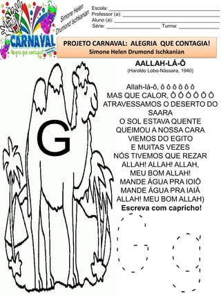 G g
Escola: _________________________________________
Professor (a): ____________________________________
Aluno (a): _______________________________________
Série: ____________________ Turma: _______________
PROJETO CARNAVAL: ALEGRIA QUE CONTAGIA!
Simone Helen Drumond Ischkanian
AALLAH-LÁ-Ô
(Haroldo Lobo-Nássara, 1940)
Allah-lá-ô, ô ô ô ô ô ô
MAS QUE CALOR, Ô Ô Ô Ô Ô Ô
ATRAVESSAMOS O DESERTO DO
SAARA
O SOL ESTAVA QUENTE
QUEIMOU A NOSSA CARA
VIEMOS DO EGITO
E MUITAS VEZES
NÓS TIVEMOS QUE REZAR
ALLAH! ALLAH! ALLAH,
MEU BOM ALLAH!
MANDE ÁGUA PRA IOIÔ
MANDE ÁGUA PRA IAIÁ
ALLAH! MEU BOM ALLAH)
Escreva com capricho!
G
 