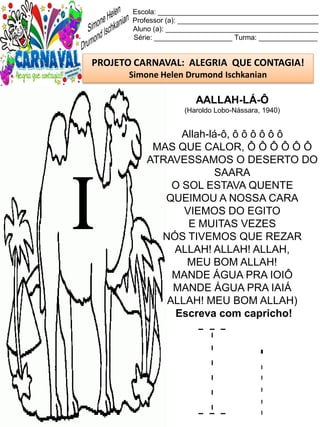 I i
Escola: _________________________________________
Professor (a): ____________________________________
Aluno (a): _______________________________________
Série: ____________________ Turma: _______________
PROJETO CARNAVAL: ALEGRIA QUE CONTAGIA!
Simone Helen Drumond Ischkanian
AALLAH-LÁ-Ô
(Haroldo Lobo-Nássara, 1940)
Allah-lá-ô, ô ô ô ô ô ô
MAS QUE CALOR, Ô Ô Ô Ô Ô Ô
ATRAVESSAMOS O DESERTO DO
SAARA
O SOL ESTAVA QUENTE
QUEIMOU A NOSSA CARA
VIEMOS DO EGITO
E MUITAS VEZES
NÓS TIVEMOS QUE REZAR
ALLAH! ALLAH! ALLAH,
MEU BOM ALLAH!
MANDE ÁGUA PRA IOIÔ
MANDE ÁGUA PRA IAIÁ
ALLAH! MEU BOM ALLAH)
Escreva com capricho!
I
 