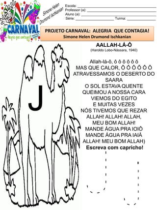J j
Escola: _________________________________________
Professor (a): ____________________________________
Aluno (a): _______________________________________
Série: ____________________ Turma: _______________
PROJETO CARNAVAL: ALEGRIA QUE CONTAGIA!
Simone Helen Drumond Ischkanian
AALLAH-LÁ-Ô
(Haroldo Lobo-Nássara, 1940)
Allah-lá-ô, ô ô ô ô ô ô
MAS QUE CALOR, Ô Ô Ô Ô Ô Ô
ATRAVESSAMOS O DESERTO DO
SAARA
O SOL ESTAVA QUENTE
QUEIMOU A NOSSA CARA
VIEMOS DO EGITO
E MUITAS VEZES
NÓS TIVEMOS QUE REZAR
ALLAH! ALLAH! ALLAH,
MEU BOM ALLAH!
MANDE ÁGUA PRA IOIÔ
MANDE ÁGUA PRA IAIÁ
ALLAH! MEU BOM ALLAH)
Escreva com capricho!
J
 