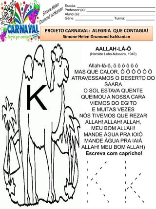 K k
Escola: _________________________________________
Professor (a): ____________________________________
Aluno (a): _______________________________________
Série: ____________________ Turma: _______________
PROJETO CARNAVAL: ALEGRIA QUE CONTAGIA!
Simone Helen Drumond Ischkanian
AALLAH-LÁ-Ô
(Haroldo Lobo-Nássara, 1940)
Allah-lá-ô, ô ô ô ô ô ô
MAS QUE CALOR, Ô Ô Ô Ô Ô Ô
ATRAVESSAMOS O DESERTO DO
SAARA
O SOL ESTAVA QUENTE
QUEIMOU A NOSSA CARA
VIEMOS DO EGITO
E MUITAS VEZES
NÓS TIVEMOS QUE REZAR
ALLAH! ALLAH! ALLAH,
MEU BOM ALLAH!
MANDE ÁGUA PRA IOIÔ
MANDE ÁGUA PRA IAIÁ
ALLAH! MEU BOM ALLAH)
Escreva com capricho!
K
 