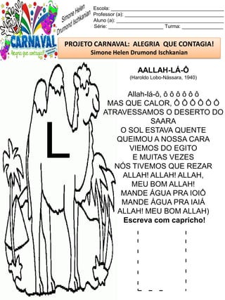 L l
Escola: _________________________________________
Professor (a): ____________________________________
Aluno (a): _______________________________________
Série: ____________________ Turma: _______________
PROJETO CARNAVAL: ALEGRIA QUE CONTAGIA!
Simone Helen Drumond Ischkanian
AALLAH-LÁ-Ô
(Haroldo Lobo-Nássara, 1940)
Allah-lá-ô, ô ô ô ô ô ô
MAS QUE CALOR, Ô Ô Ô Ô Ô Ô
ATRAVESSAMOS O DESERTO DO
SAARA
O SOL ESTAVA QUENTE
QUEIMOU A NOSSA CARA
VIEMOS DO EGITO
E MUITAS VEZES
NÓS TIVEMOS QUE REZAR
ALLAH! ALLAH! ALLAH,
MEU BOM ALLAH!
MANDE ÁGUA PRA IOIÔ
MANDE ÁGUA PRA IAIÁ
ALLAH! MEU BOM ALLAH)
Escreva com capricho!
L
 