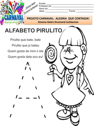 Escola: _________________________________________
Professor (a): ____________________________________
Aluno (a): _______________________________________
Série: ____________________ Turma: _______________
PROJETO CARNAVAL: ALEGRIA QUE CONTAGIA!
Simone Helen Drumond Ischkanian
Pirulito que bate, bate
Pirulito que já bateu
Quem gosta de mim é ela
Quem gosta dela sou eu!
ALFABETO PIRULITO
 