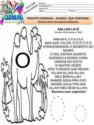 O o
Escola: _________________________________________
Professor (a): ____________________________________
Aluno (a): _______________________________________
Série: ____________________ Turma: _______________
PROJETO CARNAVAL: ALEGRIA QUE CONTAGIA!
Simone Helen Drumond Ischkanian
AALLAH-LÁ-Ô
(Haroldo Lobo-Nássara, 1940)
Allah-lá-ô, ô ô ô ô ô ô
MAS QUE CALOR, Ô Ô Ô Ô Ô Ô
ATRAVESSAMOS O DESERTO DO
SAARA
O SOL ESTAVA QUENTE
QUEIMOU A NOSSA CARA
VIEMOS DO EGITO
E MUITAS VEZES
NÓS TIVEMOS QUE REZAR
ALLAH! ALLAH! ALLAH,
MEU BOM ALLAH!
MANDE ÁGUA PRA IOIÔ
MANDE ÁGUA PRA IAIÁ
ALLAH! MEU BOM ALLAH)
Escreva com capricho!
O
 