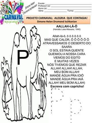 P p
Escola: _________________________________________
Professor (a): ____________________________________
Aluno (a): _______________________________________
Série: ____________________ Turma: _______________
PROJETO CARNAVAL: ALEGRIA QUE CONTAGIA!
Simone Helen Drumond Ischkanian
AALLAH-LÁ-Ô
(Haroldo Lobo-Nássara, 1940)
Allah-lá-ô, ô ô ô ô ô ô
MAS QUE CALOR, Ô Ô Ô Ô Ô Ô
ATRAVESSAMOS O DESERTO DO
SAARA
O SOL ESTAVA QUENTE
QUEIMOU A NOSSA CARA
VIEMOS DO EGITO
E MUITAS VEZES
NÓS TIVEMOS QUE REZAR
ALLAH! ALLAH! ALLAH,
MEU BOM ALLAH!
MANDE ÁGUA PRA IOIÔ
MANDE ÁGUA PRA IAIÁ
ALLAH! MEU BOM ALLAH)
Escreva com capricho!
P
 