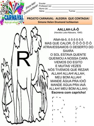 R r
Escola: _________________________________________
Professor (a): ____________________________________
Aluno (a): _______________________________________
Série: ____________________ Turma: _______________
PROJETO CARNAVAL: ALEGRIA QUE CONTAGIA!
Simone Helen Drumond Ischkanian
AALLAH-LÁ-Ô
(Haroldo Lobo-Nássara, 1940)
Allah-lá-ô, ô ô ô ô ô ô
MAS QUE CALOR, Ô Ô Ô Ô Ô Ô
ATRAVESSAMOS O DESERTO DO
SAARA
O SOL ESTAVA QUENTE
QUEIMOU A NOSSA CARA
VIEMOS DO EGITO
E MUITAS VEZES
NÓS TIVEMOS QUE REZAR
ALLAH! ALLAH! ALLAH,
MEU BOM ALLAH!
MANDE ÁGUA PRA IOIÔ
MANDE ÁGUA PRA IAIÁ
ALLAH! MEU BOM ALLAH)
Escreva com capricho!
R
 