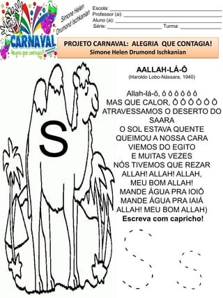 S s
Escola: _________________________________________
Professor (a): ____________________________________
Aluno (a): _______________________________________
Série: ____________________ Turma: _______________
PROJETO CARNAVAL: ALEGRIA QUE CONTAGIA!
Simone Helen Drumond Ischkanian
AALLAH-LÁ-Ô
(Haroldo Lobo-Nássara, 1940)
Allah-lá-ô, ô ô ô ô ô ô
MAS QUE CALOR, Ô Ô Ô Ô Ô Ô
ATRAVESSAMOS O DESERTO DO
SAARA
O SOL ESTAVA QUENTE
QUEIMOU A NOSSA CARA
VIEMOS DO EGITO
E MUITAS VEZES
NÓS TIVEMOS QUE REZAR
ALLAH! ALLAH! ALLAH,
MEU BOM ALLAH!
MANDE ÁGUA PRA IOIÔ
MANDE ÁGUA PRA IAIÁ
ALLAH! MEU BOM ALLAH)
Escreva com capricho!
S
 