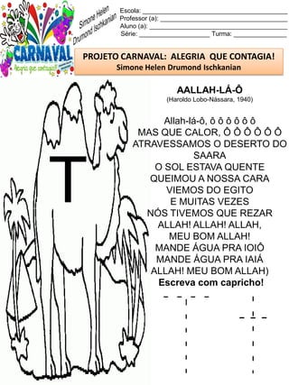 T t
Escola: _________________________________________
Professor (a): ____________________________________
Aluno (a): _______________________________________
Série: ____________________ Turma: _______________
PROJETO CARNAVAL: ALEGRIA QUE CONTAGIA!
Simone Helen Drumond Ischkanian
AALLAH-LÁ-Ô
(Haroldo Lobo-Nássara, 1940)
Allah-lá-ô, ô ô ô ô ô ô
MAS QUE CALOR, Ô Ô Ô Ô Ô Ô
ATRAVESSAMOS O DESERTO DO
SAARA
O SOL ESTAVA QUENTE
QUEIMOU A NOSSA CARA
VIEMOS DO EGITO
E MUITAS VEZES
NÓS TIVEMOS QUE REZAR
ALLAH! ALLAH! ALLAH,
MEU BOM ALLAH!
MANDE ÁGUA PRA IOIÔ
MANDE ÁGUA PRA IAIÁ
ALLAH! MEU BOM ALLAH)
Escreva com capricho!
T
 