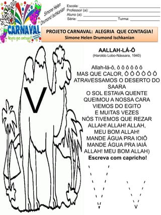 V v
Escola: _________________________________________
Professor (a): ____________________________________
Aluno (a): _______________________________________
Série: ____________________ Turma: _______________
PROJETO CARNAVAL: ALEGRIA QUE CONTAGIA!
Simone Helen Drumond Ischkanian
AALLAH-LÁ-Ô
(Haroldo Lobo-Nássara, 1940)
Allah-lá-ô, ô ô ô ô ô ô
MAS QUE CALOR, Ô Ô Ô Ô Ô Ô
ATRAVESSAMOS O DESERTO DO
SAARA
O SOL ESTAVA QUENTE
QUEIMOU A NOSSA CARA
VIEMOS DO EGITO
E MUITAS VEZES
NÓS TIVEMOS QUE REZAR
ALLAH! ALLAH! ALLAH,
MEU BOM ALLAH!
MANDE ÁGUA PRA IOIÔ
MANDE ÁGUA PRA IAIÁ
ALLAH! MEU BOM ALLAH)
Escreva com capricho!
V
 