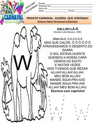 W w
Escola: _________________________________________
Professor (a): ____________________________________
Aluno (a): _______________________________________
Série: ____________________ Turma: _______________
PROJETO CARNAVAL: ALEGRIA QUE CONTAGIA!
Simone Helen Drumond Ischkanian
AALLAH-LÁ-Ô
(Haroldo Lobo-Nássara, 1940)
Allah-lá-ô, ô ô ô ô ô ô
MAS QUE CALOR, Ô Ô Ô Ô Ô Ô
ATRAVESSAMOS O DESERTO DO
SAARA
O SOL ESTAVA QUENTE
QUEIMOU A NOSSA CARA
VIEMOS DO EGITO
E MUITAS VEZES
NÓS TIVEMOS QUE REZAR
ALLAH! ALLAH! ALLAH,
MEU BOM ALLAH!
MANDE ÁGUA PRA IOIÔ
MANDE ÁGUA PRA IAIÁ
ALLAH! MEU BOM ALLAH)
Escreva com capricho!
W
 