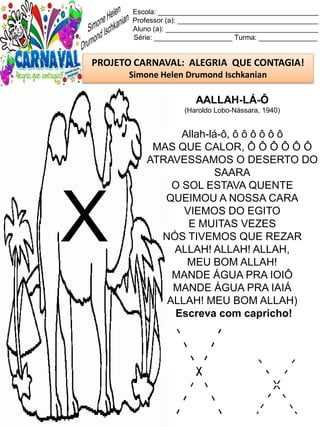X x
Escola: _________________________________________
Professor (a): ____________________________________
Aluno (a): _______________________________________
Série: ____________________ Turma: _______________
PROJETO CARNAVAL: ALEGRIA QUE CONTAGIA!
Simone Helen Drumond Ischkanian
AALLAH-LÁ-Ô
(Haroldo Lobo-Nássara, 1940)
Allah-lá-ô, ô ô ô ô ô ô
MAS QUE CALOR, Ô Ô Ô Ô Ô Ô
ATRAVESSAMOS O DESERTO DO
SAARA
O SOL ESTAVA QUENTE
QUEIMOU A NOSSA CARA
VIEMOS DO EGITO
E MUITAS VEZES
NÓS TIVEMOS QUE REZAR
ALLAH! ALLAH! ALLAH,
MEU BOM ALLAH!
MANDE ÁGUA PRA IOIÔ
MANDE ÁGUA PRA IAIÁ
ALLAH! MEU BOM ALLAH)
Escreva com capricho!
X
 