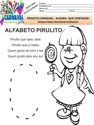 Escola: _________________________________________
Professor (a): ____________________________________
Aluno (a): _______________________________________
Série: ____________________ Turma: _______________
PROJETO CARNAVAL: ALEGRIA QUE CONTAGIA!
Simone Helen Drumond Ischkanian
Pirulito que bate, bate
Pirulito que já bateu
Quem gosta de mim é ela
Quem gosta dela sou eu!
ALFABETO PIRULITO
 