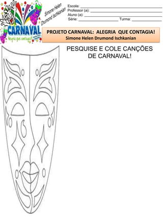 Escola: _________________________________________
Professor (a): ____________________________________
Aluno (a): _______________________________________
Série: ____________________ Turma: _______________
PROJETO CARNAVAL: ALEGRIA QUE CONTAGIA!
Simone Helen Drumond Ischkanian
PESQUISE E COLE CANÇÕES
DE CARNAVAL!
 