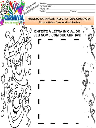 Escola: _________________________________________
Professor (a): ____________________________________
Aluno (a): _______________________________________
Série: ____________________ Turma: _______________
PROJETO CARNAVAL: ALEGRIA QUE CONTAGIA!
Simone Helen Drumond Ischkanian
ENFEITE A LETRA INICIAL DO
SEU NOME COM SUCATINHAS!
 