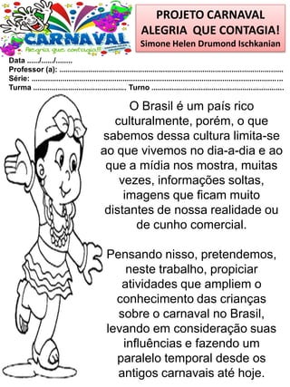 PROJETO CARNAVAL
ALEGRIA QUE CONTAGIA!
Simone Helen Drumond Ischkanian
Data ....../....../........
Professor (a): ............................................................................................................
Série: .........................................................................................................................
Turma ............................................. Turno ................................................................
O Brasil é um país rico
culturalmente, porém, o que
sabemos dessa cultura limita-se
ao que vivemos no dia-a-dia e ao
que a mídia nos mostra, muitas
vezes, informações soltas,
imagens que ficam muito
distantes de nossa realidade ou
de cunho comercial.
Pensando nisso, pretendemos,
neste trabalho, propiciar
atividades que ampliem o
conhecimento das crianças
sobre o carnaval no Brasil,
levando em consideração suas
influências e fazendo um
paralelo temporal desde os
antigos carnavais até hoje.
 