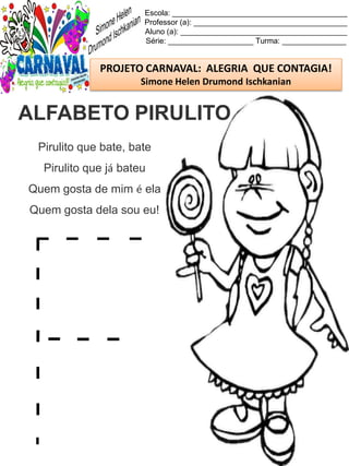 Escola: _________________________________________
Professor (a): ____________________________________
Aluno (a): _______________________________________
Série: ____________________ Turma: _______________
PROJETO CARNAVAL: ALEGRIA QUE CONTAGIA!
Simone Helen Drumond Ischkanian
Pirulito que bate, bate
Pirulito que já bateu
Quem gosta de mim é ela
Quem gosta dela sou eu!
ALFABETO PIRULITO
 