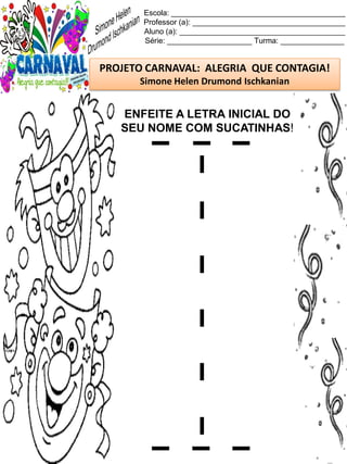 Escola: _________________________________________
Professor (a): ____________________________________
Aluno (a): _______________________________________
Série: ____________________ Turma: _______________
PROJETO CARNAVAL: ALEGRIA QUE CONTAGIA!
Simone Helen Drumond Ischkanian
ENFEITE A LETRA INICIAL DO
SEU NOME COM SUCATINHAS!
 