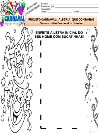 Escola: _________________________________________
Professor (a): ____________________________________
Aluno (a): _______________________________________
Série: ____________________ Turma: _______________
PROJETO CARNAVAL: ALEGRIA QUE CONTAGIA!
Simone Helen Drumond Ischkanian
ENFEITE A LETRA INICIAL DO
SEU NOME COM SUCATINHAS!
 