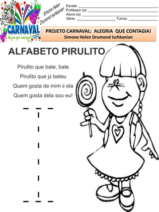 Escola: _________________________________________
Professor (a): ____________________________________
Aluno (a): _______________________________________
Série: ____________________ Turma: _______________
PROJETO CARNAVAL: ALEGRIA QUE CONTAGIA!
Simone Helen Drumond Ischkanian
Pirulito que bate, bate
Pirulito que já bateu
Quem gosta de mim é ela
Quem gosta dela sou eu!
ALFABETO PIRULITO
 