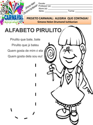 Escola: _________________________________________
Professor (a): ____________________________________
Aluno (a): _______________________________________
Série: ____________________ Turma: _______________
PROJETO CARNAVAL: ALEGRIA QUE CONTAGIA!
Simone Helen Drumond Ischkanian
Pirulito que bate, bate
Pirulito que já bateu
Quem gosta de mim é ela
Quem gosta dela sou eu!
ALFABETO PIRULITO
 
