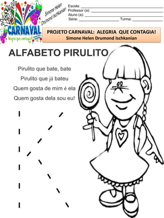 Escola: _________________________________________
Professor (a): ____________________________________
Aluno (a): _______________________________________
Série: ____________________ Turma: _______________
PROJETO CARNAVAL: ALEGRIA QUE CONTAGIA!
Simone Helen Drumond Ischkanian
Pirulito que bate, bate
Pirulito que já bateu
Quem gosta de mim é ela
Quem gosta dela sou eu!
ALFABETO PIRULITO
 