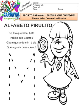 Escola: _________________________________________
Professor (a): ____________________________________
Aluno (a): _______________________________________
Série: ____________________ Turma: _______________
PROJETO CARNAVAL: ALEGRIA QUE CONTAGIA!
Simone Helen Drumond Ischkanian
Pirulito que bate, bate
Pirulito que já bateu
Quem gosta de mim é ela
Quem gosta dela sou eu!
ALFABETO PIRULITO
 