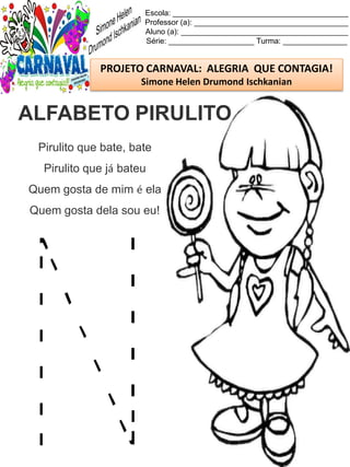 Escola: _________________________________________
Professor (a): ____________________________________
Aluno (a): _______________________________________
Série: ____________________ Turma: _______________
PROJETO CARNAVAL: ALEGRIA QUE CONTAGIA!
Simone Helen Drumond Ischkanian
Pirulito que bate, bate
Pirulito que já bateu
Quem gosta de mim é ela
Quem gosta dela sou eu!
ALFABETO PIRULITO
 