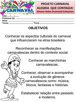 PROJETO CARNAVAL
ALEGRIA QUE CONTAGIA!
Simone Helen Drumond Ischkanian
Data ....../....../........
Professor (a): ............................................................................................................
Série: .........................................................................................................................
Turma ............................................. Turno ................................................................
Conhecer as marchinhas
carnavalescas.
Conhecer, observar e acompanhar
a evolução de gêneros
carnavalescos como: música,
blocos, fantasias e histórias.
Estabelecer relação entre passado
e moderno.
OBJETIVOS
Conhecer os aspectos culturais do carnaval
que influenciaram na etnia brasileira.
Reconhecer as manifestações
carnavalescas dentro do contexto social.
 