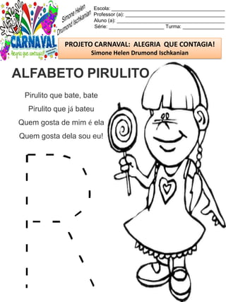 Escola: _________________________________________
Professor (a): ____________________________________
Aluno (a): _______________________________________
Série: ____________________ Turma: _______________
PROJETO CARNAVAL: ALEGRIA QUE CONTAGIA!
Simone Helen Drumond Ischkanian
Pirulito que bate, bate
Pirulito que já bateu
Quem gosta de mim é ela
Quem gosta dela sou eu!
ALFABETO PIRULITO
 