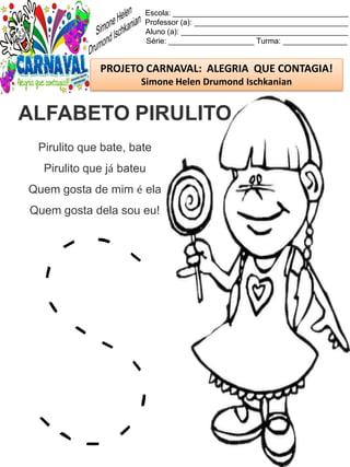 Escola: _________________________________________
Professor (a): ____________________________________
Aluno (a): _______________________________________
Série: ____________________ Turma: _______________
PROJETO CARNAVAL: ALEGRIA QUE CONTAGIA!
Simone Helen Drumond Ischkanian
Pirulito que bate, bate
Pirulito que já bateu
Quem gosta de mim é ela
Quem gosta dela sou eu!
ALFABETO PIRULITO
 