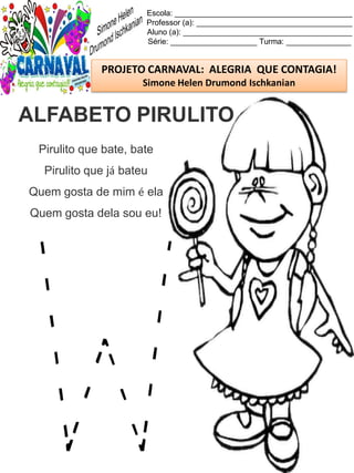 Escola: _________________________________________
Professor (a): ____________________________________
Aluno (a): _______________________________________
Série: ____________________ Turma: _______________
PROJETO CARNAVAL: ALEGRIA QUE CONTAGIA!
Simone Helen Drumond Ischkanian
Pirulito que bate, bate
Pirulito que já bateu
Quem gosta de mim é ela
Quem gosta dela sou eu!
ALFABETO PIRULITO
 
