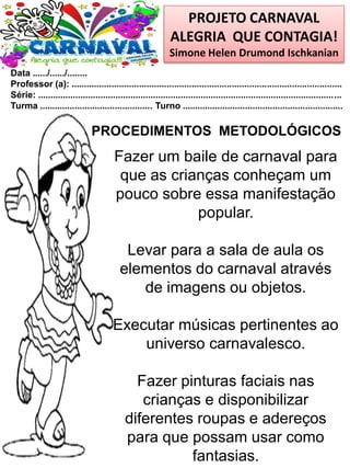 PROJETO CARNAVAL
ALEGRIA QUE CONTAGIA!
Simone Helen Drumond Ischkanian
Data ....../....../........
Professor (a): ............................................................................................................
Série: .........................................................................................................................
Turma ............................................. Turno ................................................................
Fazer um baile de carnaval para
que as crianças conheçam um
pouco sobre essa manifestação
popular.
Levar para a sala de aula os
elementos do carnaval através
de imagens ou objetos.
Executar músicas pertinentes ao
universo carnavalesco.
Fazer pinturas faciais nas
crianças e disponibilizar
diferentes roupas e adereços
para que possam usar como
fantasias.
PROCEDIMENTOS METODOLÓGICOS
 